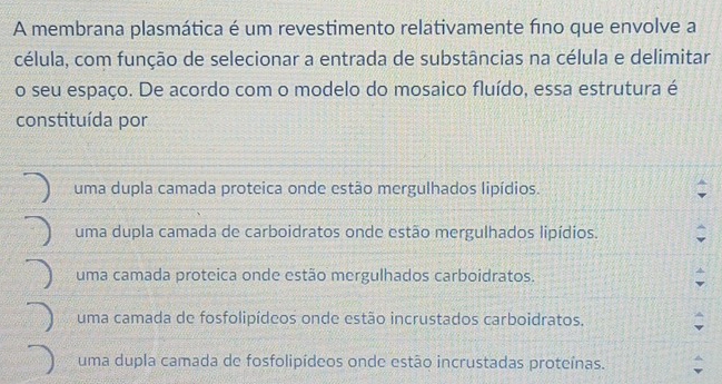 A membrana plasmática é um revestimento relativamente fno que envolve a
célula, com função de selecionar a entrada de substâncias na célula e delimitar
o seu espaço. De acordo com o modelo do mosaico fluído, essa estrutura é
constituída por
uma dupla camada proteica onde estão mergulhados lipídios.
uma dupla camada de carboidratos onde estão mergulhados lipídios.
uma camada proteica onde estão mergulhados carboidratos.
uma camada de fosfolipídeos onde estão incrustados carboidratos.
uma dupla camada de fosfolipídeos onde estão incrustadas proteínas.