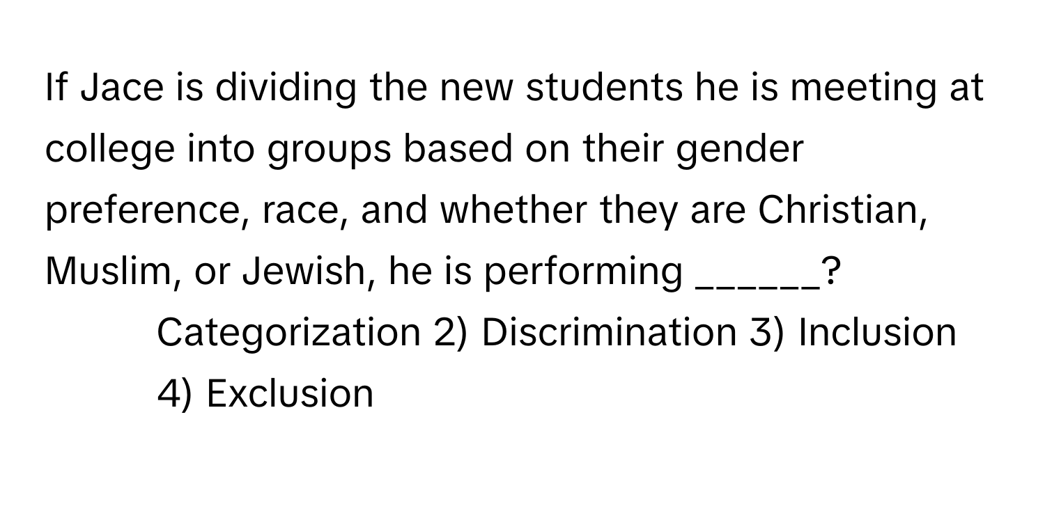 If Jace is dividing the new students he is meeting at college into groups based on their gender preference, race, and whether they are Christian, Muslim, or Jewish, he is performing ______?

1) Categorization 2) Discrimination 3) Inclusion 4) Exclusion