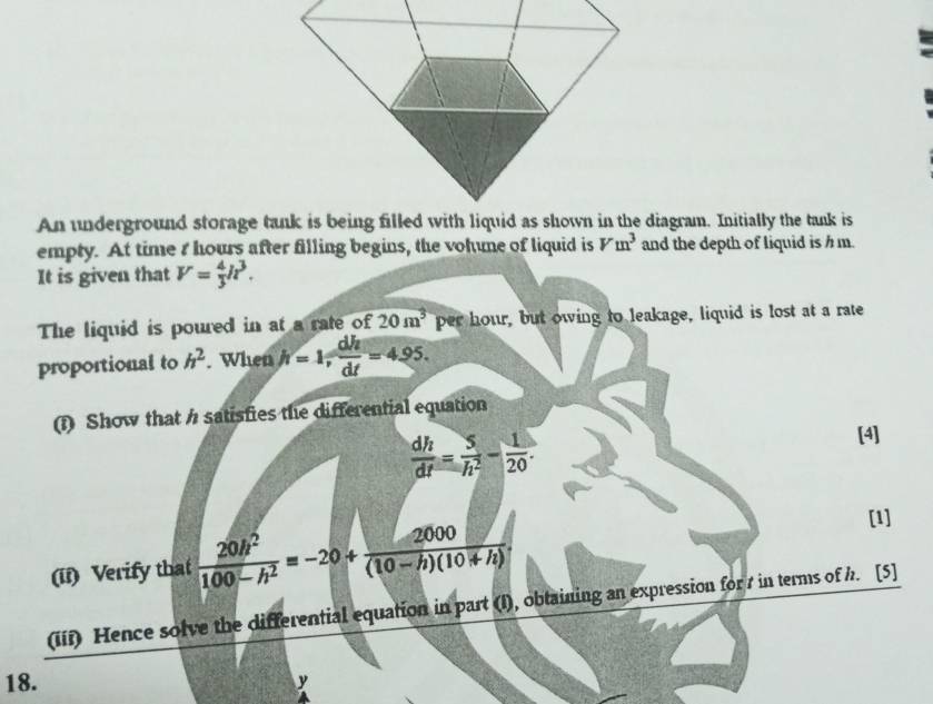 An underground storage tank is being filled with liquid as shown in the diagram. Initially the tank is 
empty. At time I hours after filling begins, the vohune of liquid is Vm^3 and the depth of liquid is h m. 
It is given that V= 4/3 h^3. 
The liquid is poured in at a rate of 20m^3 per hour, but owing to leakage, liquid is lost at a rate 
proportional to h^2. When h=1,  dh/dt =4.95. 
(1) Show that / satisfies the differential equation
 dh/dt = 5/h^2 - 1/20 . 
[4] 
(ii) Verify that  20h^2/100-h^2 =-20+ 2000/(10-h)(10+h) . 
[1] 
(iif) Hence solve the differential equation in part (I), obtaining an expression for 7 in terms of h. [5] 
18. y