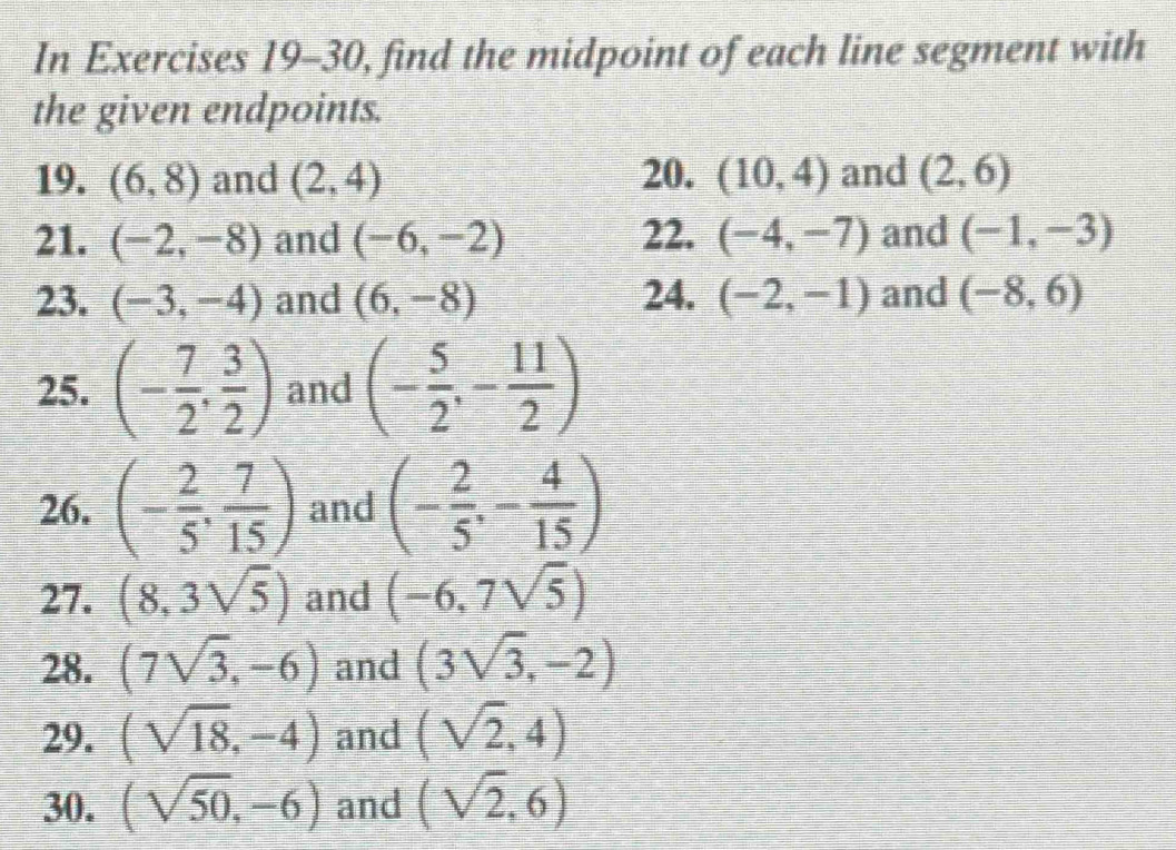 In Exercises 19-30, find the midpoint of each line segment with 
the given endpoints. 
19. (6,8) and (2,4) 20. (10,4) and (2,6)
21. (-2,-8) and (-6,-2) 22. (-4,-7) and (-1,-3)
23. (-3,-4) and (6,-8) 24. (-2,-1) and (-8,6)
25. (- 7/2 , 3/2 ) and (- 5/2 ,- 11/2 )
26. (- 2/5 , 7/15 ) and (- 2/5 ,- 4/15 )
27. (8,3sqrt(5)) and (-6,7sqrt(5))
28. (7sqrt(3),-6) and (3sqrt(3),-2)
29. (sqrt(18),-4) and (sqrt(2),4)
30. (sqrt(50),-6) and (sqrt(2),6)