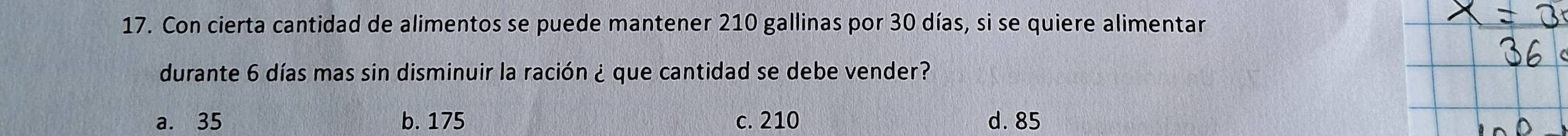 Con cierta cantidad de alimentos se puede mantener 210 gallinas por 30 días, si se quiere alimentar
durante 6 días mas sin disminuir la ración ¿ que cantidad se debe vender?
a. 35 b. 175 c. 210 d. 85