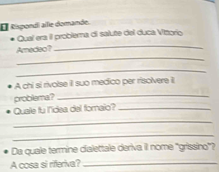 É Rispondi alle domande. 
_ 
Qual era íl problema di salute del duca Vittorio 
Amedeo? 
_ 
_ 
A chi si rivolse il suo medico per risolvere i 
problema? 
_ 
Quale fu l'ídea del fornaio?_ 
_ 
_ 
Da quale termine dialettale deriva il nome “grissino”? 
A cosa si riferiva?_