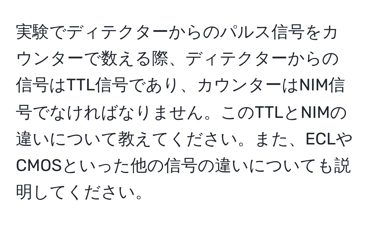 実験でディテクターからのパルス信号をカウンターで数える際、ディテクターからの信号はTTL信号であり、カウンターはNIM信号でなければなりません。このTTLとNIMの違いについて教えてください。また、ECLやCMOSといった他の信号の違いについても説明してください。