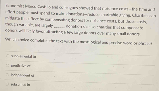 Economist Marco Castillo and colleagues showed that nuisance costs—the time and
effort people must spend to make donations—reduce charitable giving. Charities can
mitigate this effect by compensating donors for nuisance costs, but those costs,
though variable, are largely_ donation size, so charities that compensate
donors will likely favor attracting a few large donors over many small donors.
Which choice completes the text with the most logical and precise word or phrase?
supplemental to
predictive of
independent of
subsumed in