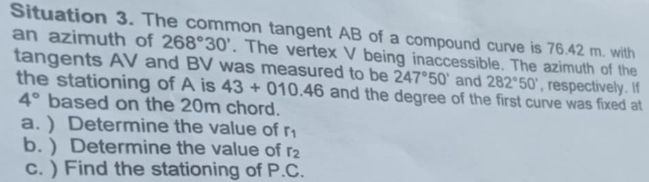 Situation 3. The common tangent AB of a compound curve is 76.42 m. with 
an azimuth of 268°30'. The vertex V being inaccessible. The azimuth of the 
tangents AV and BV was measured to be 247°50' and 282°50' , respectively. If 
the stationing of A is 43+010.46 and the degree of the first curve was fixed at
4° based on the 20m chord. 
a. ) Determine the value of r_1
b. ) Determine the value of r_2
c. ) Find the stationing of P.C.