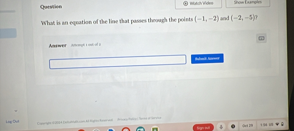 Watch Video 
Question Show Examples 
What is an equation of the line that passes through the points (-1,-2) and (-2,-5) ? 
Answer Attempt 1 out of 2 
Submit Answer 
Log Out Copyright ©2024 DeltaMath.com All Rights Reserved Privacy Policy | Terms of Service 
Sign out Oct 29 1:56 US