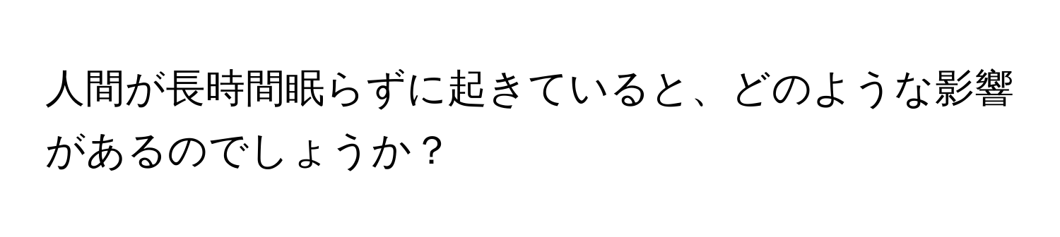 人間が長時間眠らずに起きていると、どのような影響があるのでしょうか？