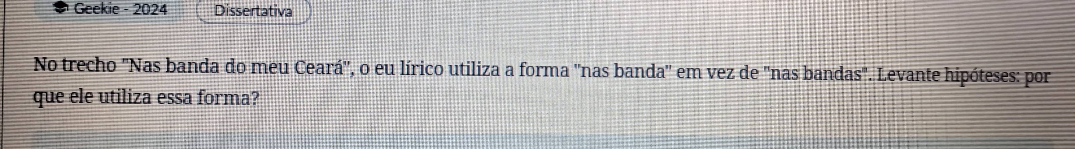 Geekie - 2024 Dissertativa 
No trecho "Nas banda do meu Ceará'', o eu lírico utiliza a forma ''nas banda'' em vez de "nas bandas". Levante hipóteses: por 
que ele utiliza essa forma?