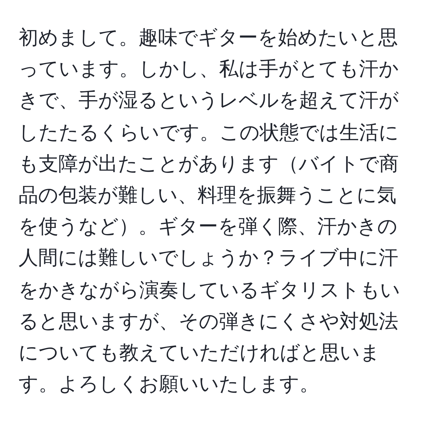 初めまして。趣味でギターを始めたいと思っています。しかし、私は手がとても汗かきで、手が湿るというレベルを超えて汗がしたたるくらいです。この状態では生活にも支障が出たことがありますバイトで商品の包装が難しい、料理を振舞うことに気を使うなど。ギターを弾く際、汗かきの人間には難しいでしょうか？ライブ中に汗をかきながら演奏しているギタリストもいると思いますが、その弾きにくさや対処法についても教えていただければと思います。よろしくお願いいたします。