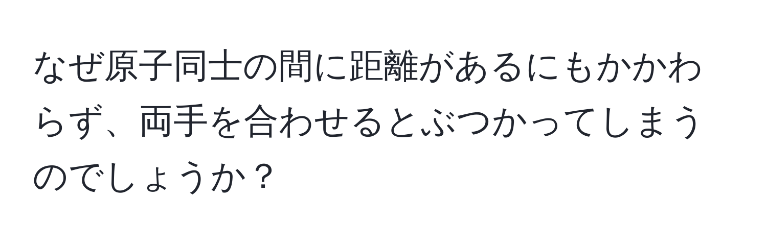 なぜ原子同士の間に距離があるにもかかわらず、両手を合わせるとぶつかってしまうのでしょうか？