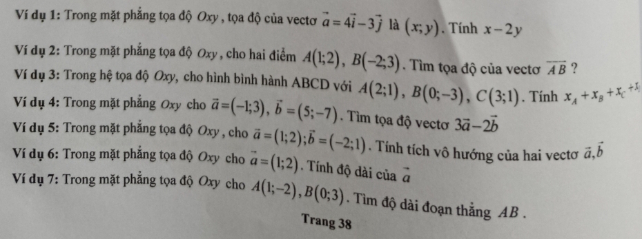 Ví dụ 1: Trong mặt phẳng tọa độ Oxy , tọa độ của vectơ vector a=4vector i-3vector j là (x;y). Tính x-2y
Ví dụ 2: Trong mặt phẳng tọa độ Oxy , cho hai điểm A(1;2), B(-2;3). Tìm tọa độ của vectơ overline AB ? 
Ví dụ 3: Trong hệ tọa độ Oxy, cho hình bình hành ABCD với A(2;1), B(0;-3), C(3;1). Tính x_A+x_B+x_C+x_1
Ví dụ 4: Trong mặt phẳng Oxy cho vector a=(-1;3), vector b=(5;-7). Tìm tọa độ vectơ 3vector a-2vector b
Ví dụ 5: Trong mặt phẳng tọa độ Oxy , cho vector a=(1;2); vector b=(-2;1). Tính tích vô hướng của hai vectơ vector a, vector b
Ví dụ 6: Trong mặt phẳng tọa độ Oxy cho vector a=(1;2). Tính độ dài của vector a
Ví dụ 7: Trong mặt phẳng tọa độ Oxy cho A(1;-2), B(0;3). Tìm độ dài đoạn thắng AB. 
Trang 38