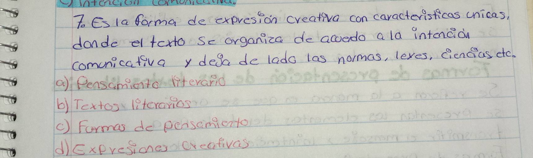 IINTCLCICN CCYTLHS
To Esla forma de expresion creativa con caracterisficas unicas,
donde e toto Sc organiza de acoedo a la intecion
comunicativa y desade lado las normas, lexes, Qiencias etc.
a) Pensamiento lfteranid
b) Textos leterarios
C) Formas depersimicito
d)Exeresiones creafivas