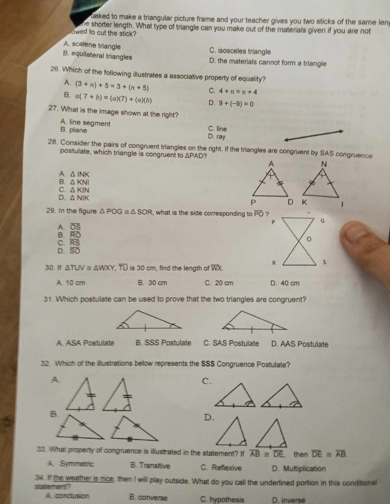 tasked to make a triangular picture frame and your teacher gives you two sticks of the same len
he shorter length. What type of triangle can you make out of the materials given if you are not
lowed to cut the stick?
A. scalene triangle C. isosceles triangle
B. equilateral triangles D. the materials cannot form a triangle
26. Which of the following illustrates a associative property of equality?
A. (3+n)+5=3+(n+5)
B. a(7+b)=(a)(7)+(a)(b)
C. 4+n=n+4
D. 9+(-9)=0
27. What is the image shown at the right?
A. line segment
C. line
B. plane D. ray
28. Consider the pairs of congruent triangles on the right, if the triangles are congruent by SAS congruence
postulate, which triangle is congruent to △ PAD 2
A. △ INK
B. △ KNI
C. △ KIN
D. △ NIK
29. In the figure △ POG≌ △ SOR , what is the side corresponding to overline PO ?
A. overline OS
P
G
B. overline RO
C. overline RS 0
D. overline SO
30. If △ TUV≌ △ WXY,overline TU is 30 cm, find the length of overline WX
R
s
A. 10 cm B. 30 cm C. 20 cm D. 40 cm
31. Which postulate can be used to prove that the two triangles are congruent?
A. ASA Postulate B. SSS Postulate C. SAS Postulate D. AAS Postulate
32. Which of the illustrations below represents the SSS Congruence Postulate?
A.
C.
D.
33. What property of congruence is illustrated in the statement? If overline AB≌ overline DE , then overline DE≌ overline AB.
A. Symmetric B. Transitive C. Reflexive D. Multiplication
.34. If the weather is nice, then I will play outside. What do you call the underlined portion in this conditional
statement?
A. conclusion B. converse C. hypothesis D. inverse