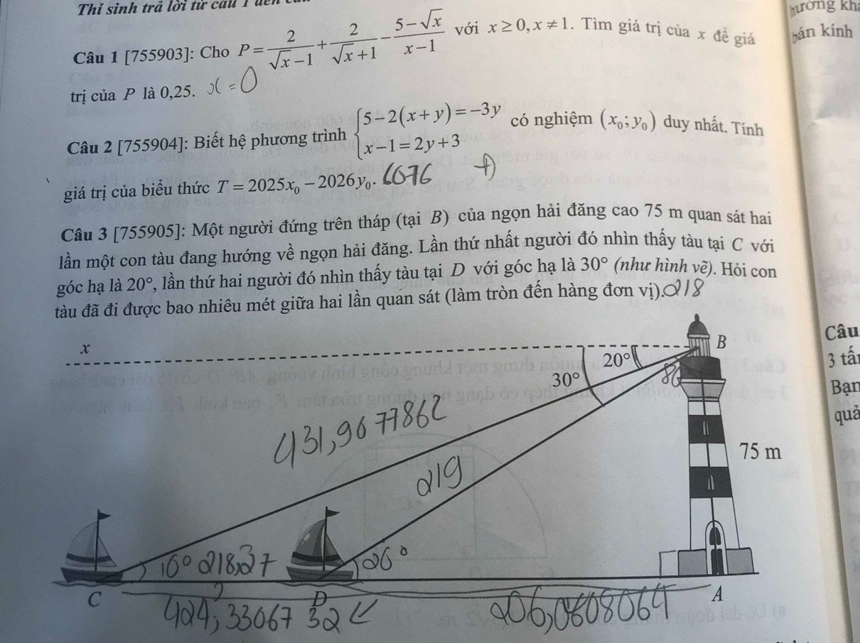 Thí sinh trả lời từ cau 1 đểi
hướng kh
Câu 1 [75 5903]: Cho P= 2/sqrt(x)-1 + 2/sqrt(x)+1 - (5-sqrt(x))/x-1  với x≥ 0,x!= 1. Tìm giá trị của x đề giá bán kính
trị ciaP là 0,25.
Câu 2 [755904]: Biết hệ phương trình beginarrayl 5-2(x+y)=-3y x-1=2y+3endarray. có nghiệm (x_0;y_0) duy nhất. Tính
giá trị của biểu thức T=2025x_0-2026y_0.
Câu 3 [755905]: Một người đứng trên tháp (tại B) của ngọn hải đăng cao 75 m quan sát hai
lần một con tàu đang hướng về ngọn hải đăng. Lần thứ nhất người đó nhìn thấy tàu tại C với
góc hạ là 20° , lần thứ hai người đó nhìn thấy tàu tại D với góc hạ là 30° (như hình về). Hỏi con