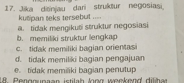 Jika ditinjau dari struktur negosiasi,
kutipan teks tersebut ....
a. tidak mengikuti struktur negosiasi
b. memiliki struktur lengkap
c. tidak memiliki bagian orientasi
d. tidak memiliki bagian pengajuan
e. tidak memiliki bagian penutup
18. Penggunaan istilah long weekend dilihat