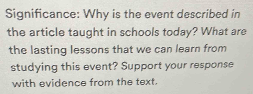 Significance: Why is the event described in 
the article taught in schools today? What are 
the lasting lessons that we can learn from 
studying this event? Support your response 
with evidence from the text.