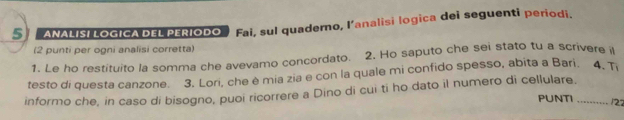 ANALISI LOGICA DEL PERIODO Fai, sul quaderno, l’analisi logica dei seguenti periodi. 
(2 punti per ogni analisi corretta) 
1. Le ho restituito la somma che avevamo concordato. 2. Ho saputo che sei stato tu a scrivere i 
testo di questa canzone. 3. Lori, che è mia zia e con la quale mi confido spesso, abita a Bari. 4, Ti 
informo che, in caso di bisogno, puoi ricorrere a Dino di cui ti ho dato il numero di cellulare. PUNTI_ 
122