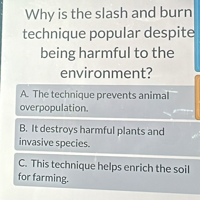 Why is the slash and burn
technique popular despite
being harmful to the
environment?
A. The technique prevents animal
overpopulation.
B. It destroys harmful plants and
invasive species.
C. This technique helps enrich the soil
for farming.