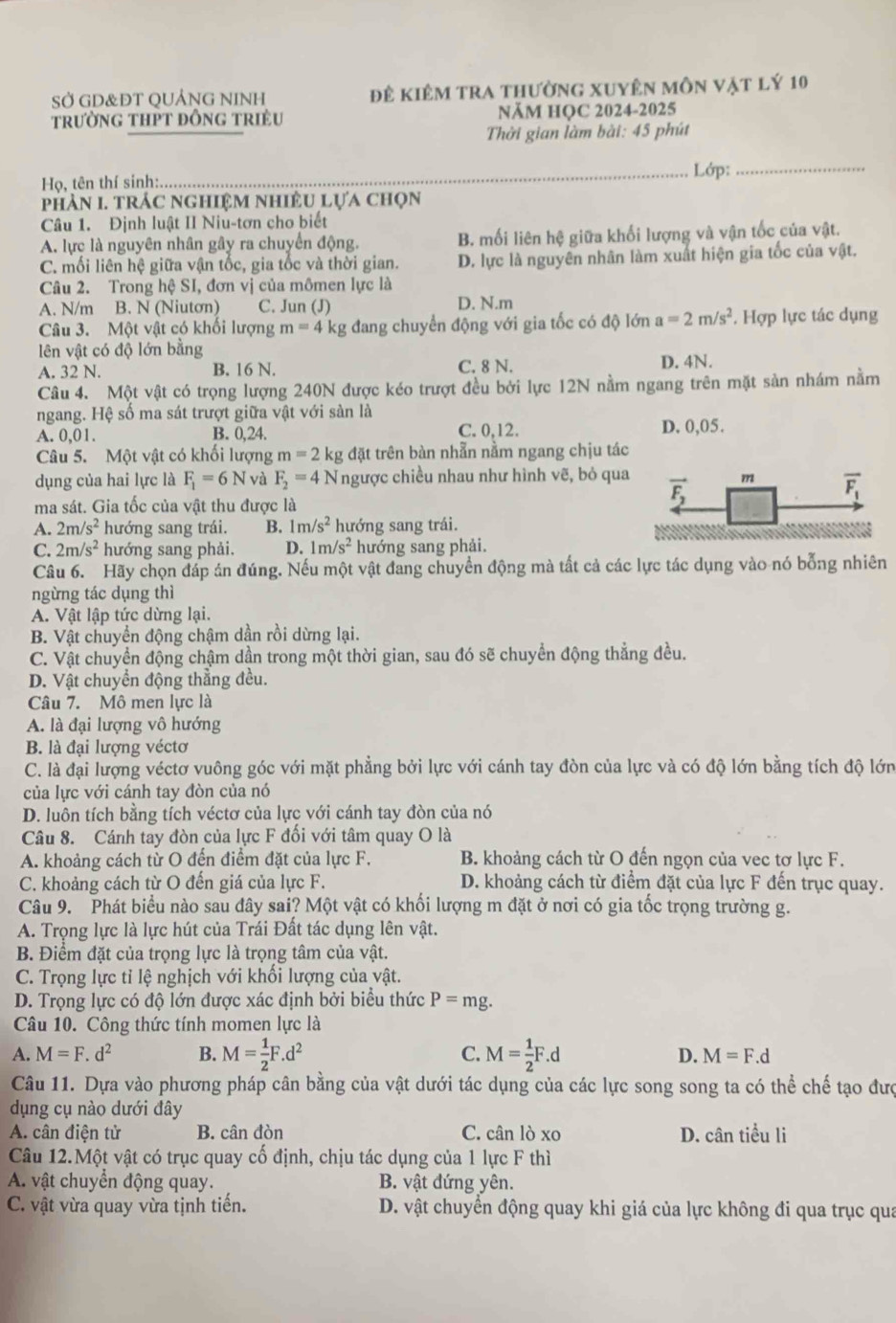 SỞ GD&ĐT QUẢNG NINH đê kiêm tra thường xuyên môn vật lý 10
trường tHPt đỒng triều NĂM HOC 2024-2025
Thời gian làm bài: 45 phút
_Lớp:_
Họ, tên thí sinh:
phảN I. TRÁC nghiệM nhiềU Lựa chọn
Câu 1. Định luật II Niu-tơn cho biết
A. lực là nguyên nhân gây ra chuyển động. B. mối liên hệ giữa khối lượng và vận tốc của vật.
C. mối liên hệ giữa vận tốc, gia tốc và thời gian. D. lực là nguyên nhân làm xuất hiện gia tốc của vật.
Câu 2. Trong hệ SI, đơn vị của mômen lực là
A. N/m B. N (Niutơn) C. Jun (J) D. N.m
Câu 3. Một vật có khối lượng m=4 kg đang chuyển động với gia tốc có độ lớn a=2m/s^2. Hợp lực tác dụng
lên vật có độ lớn bằng
A. 32 N. B. 16 N. C. 8 N. D. 4N.
Câu 4. Một vật có trọng lượng 240N được kéo trượt đều bởi lực 12N nằm ngang trên mặt sản nhám nằm
ngang. Hệ số ma sát trượt giữa vật với sàn là D. 0,05.
A. 0,01. B. 0,24. C. 0,12.
Câu 5. Một vật có khối lượng m=2 kg đặt trên bàn nhẫn nằm ngang chịu tác
dụng của hai lực là F_1=6N và F_2=4N Tngược chiều nhau như hình vẽ, bỏ qua
ma sát. Gia tốc của vật thu được là
A. 2m/s^2 hướng sang trái. B. 1m/s^2 hướng sang trái.
C. 2m/s^2 hướng sang phải. D. 1m/s^2 hướng sang phải.
Câu 6. Hãy chọn đáp án đúng. Nếu một vật đang chuyển động mà tất cả các lực tác dụng vào nó bỗng nhiên
ngừng tác dụng thì
A. Vật lập tức dừng lại.
B. Vật chuyển động chậm dần rồi dừng lại.
C. Vật chuyển động chậm dần trong một thời gian, sau đó sẽ chuyển động thẳng đều.
D. Vật chuyển động thẳng đều.
Câu 7. Mô men lực là
A. là đại lượng vô hướng
B. là đai lượng véctơ
C. là đại lượng véctơ vuông góc với mặt phẳng bởi lực với cánh tay đòn của lực và có độ lớn bằng tích độ lớn
của lực với cánh tay đòn của nó
D. luôn tích bằng tích véctơ của lực với cánh tay đòn của nó
Câu 8. Cánh tay đòn của lực F đối với tâm quay O là
A. khoảng cách từ O đến điểm đặt của lực F. B. khoảng cách từ O đến ngọn của vec tơ lực F.
C. khoảng cách từ O đến giá của lực F. D. khoảng cách từ điểm đặt của lực F đến trục quay.
Câu 9. Phát biểu nào sau đây sai? Một vật có khối lượng m đặt ở nơi có gia tốc trọng trường g.
A. Trọng lực là lực hút của Trái Đất tác dụng lên vật.
B. Điểm đặt của trọng lực là trọng tâm của vật.
C. Trọng lực tỉ lệ nghịch với khối lượng của vật.
D. Trọng lực có độ lớn được xác định bởi biểu thức P=mg.
Câu 10. Công thức tính momen lực là
A. M=F.d^2 B. M= 1/2 F.d^2 C. M= 1/2 F.d D. M=F.d
Câu 11. Dựa vào phương pháp cân bằng của vật dưới tác dụng của các lực song song ta có thể chế tạo đượ
dụng cụ nào dưới đây
A. cân điện tử B. cân đòn C. cân lò xo D. cân tiểu li
Câu 12.Một vật có trục quay cố định, chịu tác dụng của 1 lực F thì
A. vật chuyển động quay. B. vật đứng yên.
C. vật vừa quay vừa tịnh tiến. D. vật chuyển động quay khi giá của lực không đi qua trục qua