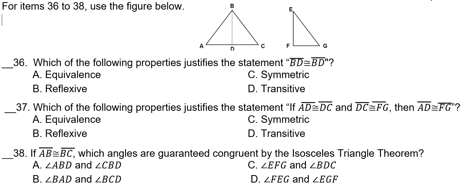 For items 36 to 38, use the figure below.

_36. Which of the following properties justifies the statement “ overline BD≌ overline BD' '?
A. Equivalence C. Symmetric
B. Reflexive D. Transitive
_37. Which of the following properties justifies the statement “If overline AD≌ overline DC and overline DC≌ overline FG , then overline AD≌ overline FG'' 2
A. Equivalence C. Symmetric
B. Reflexive D. Transitive
_38. If overline AB≌ overline BC, , which angles are guaranteed congruent by the Isosceles Triangle Theorem?
A. ∠ ABD and ∠ CBD C. ∠ EFG and ∠ BDC
B. ∠ BAD and ∠ BCD D. ∠ FEG and ∠ EGF