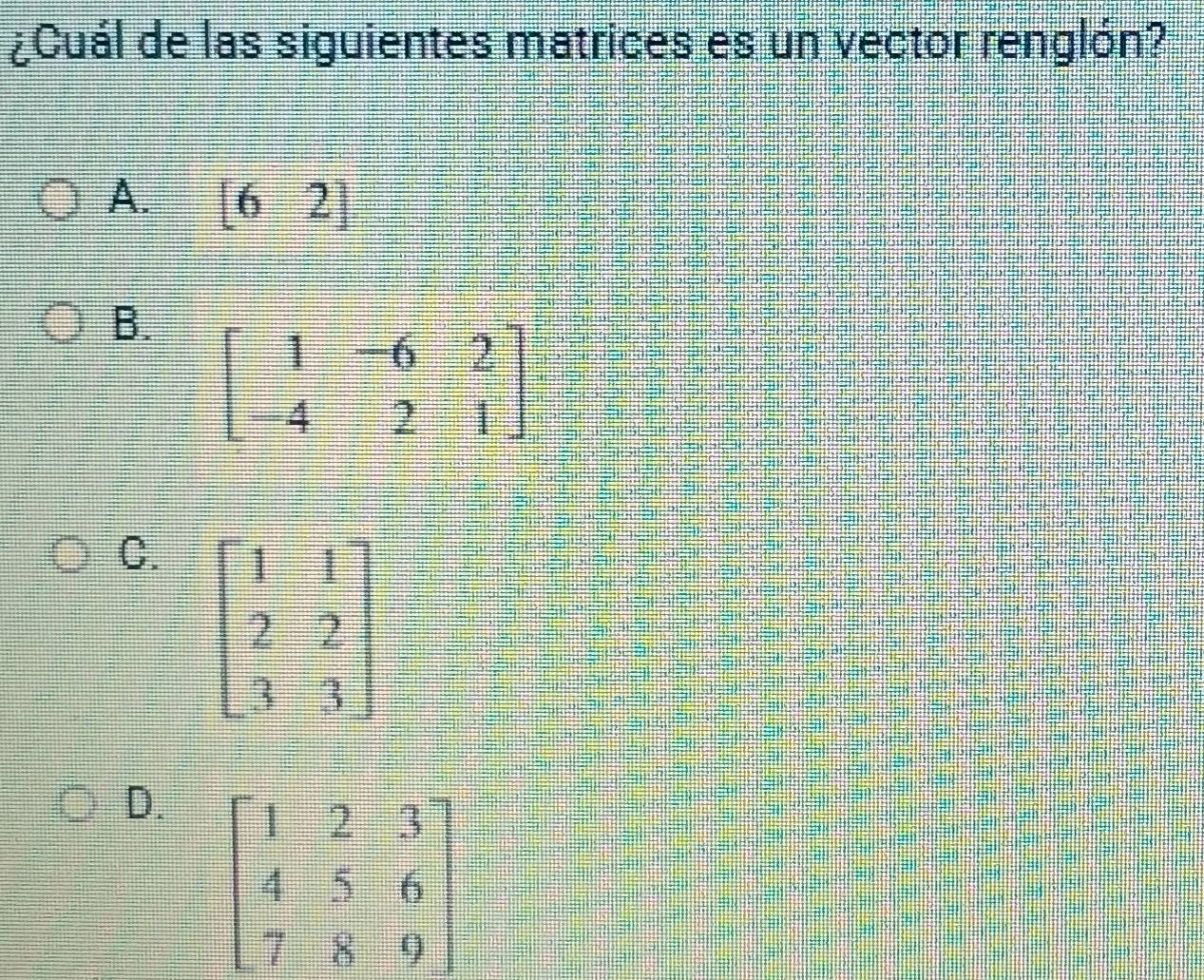 ¿Cuál de las siguientes matrices es un vector renglón?
A. [62]
B. beginbmatrix 1&-6&2 -4&2&1endbmatrix
C. beginbmatrix 1&1 2&2 7&3endbmatrix
D.