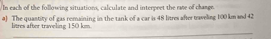 In each of the following situations, calculate and interpret the rate of change. 
a) The quantity of gas remaining in the tank of a car is 48 litres after traveling 100 km and 42
litres after traveling 150 km.