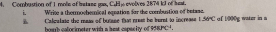 Combustion of 1 mole of butane gas, C_4H_10 evolves 2874 kJ of heat. 
i. Write a thermochemical equation for the combustion of butane. 
ii. Calculate the mass of butane that must be burnt to increase 1.56°C of 1000g water in a 
bomb calorimeter with a heat capacity of 958J°C^(-1).