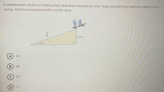 A skateboarder wishes to build a jump ramp that is inclined at a 19.0° angle and that has a maximum height of 32.0
inches. Find the horizontal width x of the ramp.
A34
B98
C93
D11