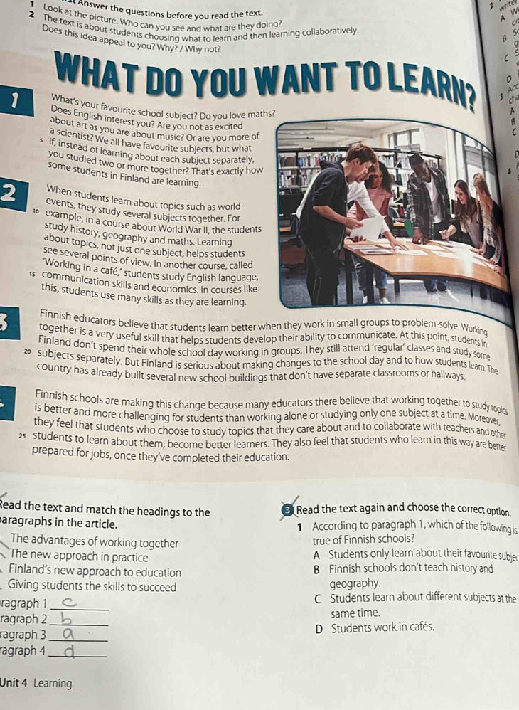 4
17
Answer the questions before you read the text.
Look at the picture. Who can you see and what are they doing?
2 The text is about students choosing what to learn and then learning collaboratively
Does this idea appeal to you? Why? / Why not?
WHAT DO YOU WANT TO LEARN? D
A CC
cha
1 What's your favourite school subiect? Do vou love mat
Does English interest you? Are you not as excited
about art as you are about music? Or are you more of
a scientist? We all have favourite subjects, but what
if, instead of learning about each subject separately
you studied two or more together? That's exactly how
some students in Finland are learning.
When students learn about topics such as world
2 events, they study several subjects together. For
example, in a course about World War II, the students
study history, geography and maths. Learning
about topics, not just one subject, helps students
see several points of view. In another course, called
‘Working in a café,’ students study English language,
is communication skills and economics. In courses like
this, students use many skills as they are learning.
Finnish educators believe that students learn better when they work in small groups to problem-solve. Workind
together is a very useful skill that helps students develop their ability to communicate. At this point, students in
Finland don’t spend their whole school day working in groups. They still attend ‘regular’ classes and study some
⑳ subjects separately. But Finland is serious about making changes to the school day and to how students learn. The
country has already built several new school buildings that don't have separate classrooms or hallways.
Finnish schools are making this change because many educators there believe that working together to study topics
is better and more challenging for students than working alone or studying only one subject at a time. Moreover,
they feel that students who choose to study topics that they care about and to collaborate with teachers and other
2 students to learn about them, become better learners. They also feel that students who learn in this way are better
prepared for jobs, once they've completed their education.
Read the text and match the headings to the  Read the text again and choose the correct option.
aragraphs in the article. 1 According to paragraph 1, which of the following is
The advantages of working together
true of Finnish schools?
The new approach in practice A Students only learn about their favourite subjec
Finland’s new approach to education B Finnish schools don’t teach history and
Giving students the skills to succeed
geography.
ragraph 1 _C Students learn about different subjects at the
ragraph 2_ same time.
ragraph 3 _D Students work in cafés.
ragraph 4_
Unit 4 Learning