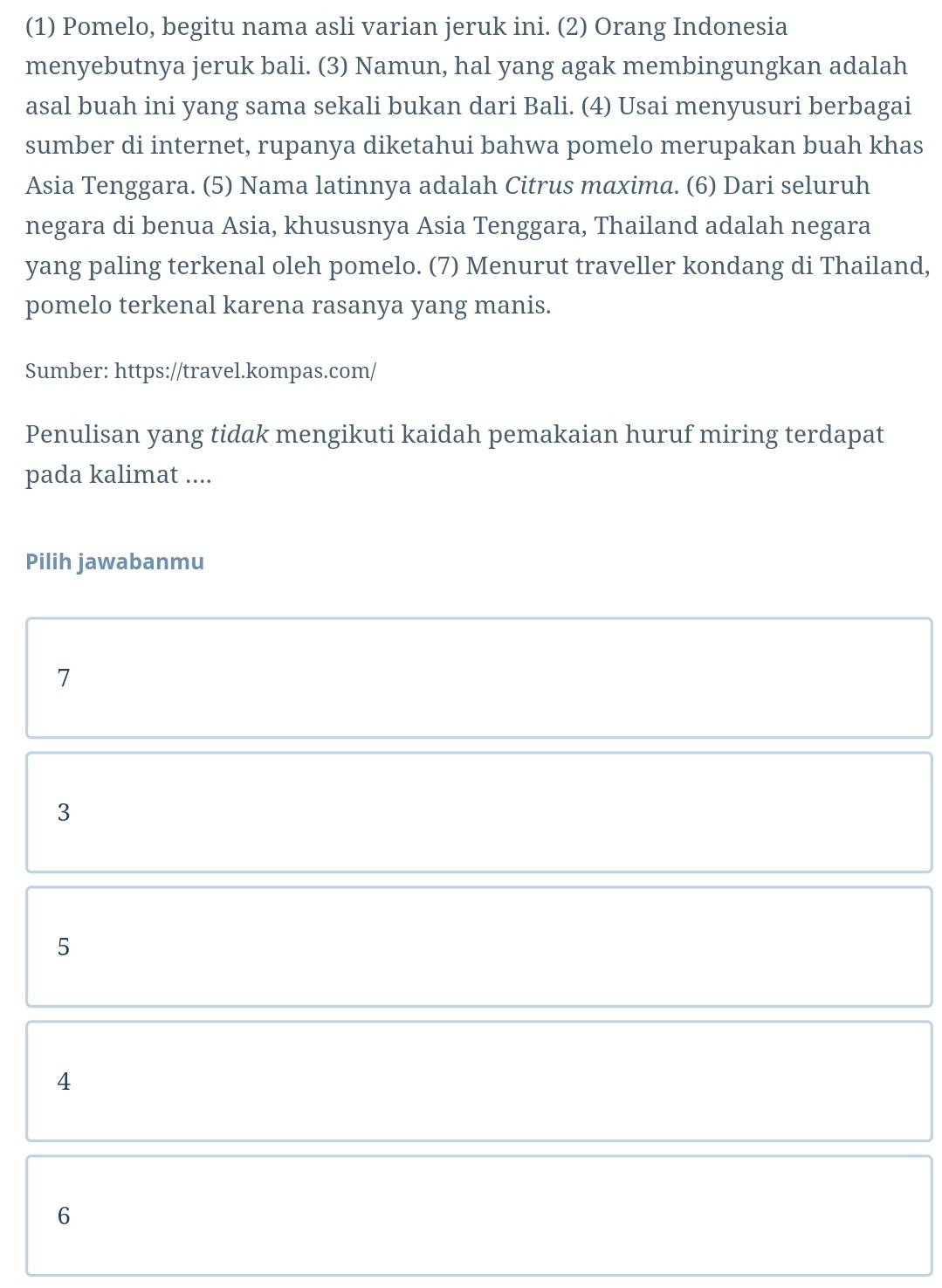 (1) Pomelo, begitu nama asli varian jeruk ini. (2) Orang Indonesia
menyebutnya jeruk bali. (3) Namun, hal yang agak membingungkan adalah
asal buah ini yang sama sekali bukan dari Bali. (4) Usai menyusuri berbagai
sumber di internet, rupanya diketahui bahwa pomelo merupakan buah khas
Asia Tenggara. (5) Nama latinnya adalah Citrus maxima. (6) Dari seluruh
negara di benua Asia, khususnya Asia Tenggara, Thailand adalah negara
yang paling terkenal oleh pomelo. (7) Menurut traveller kondang di Thailand,
pomelo terkenal karena rasanya yang manis.
Sumber: https://travel.kompas.com/
Penulisan yang tidak mengikuti kaidah pemakaian huruf miring terdapat
pada kalimat ....
Pilih jawabanmu
7
3
5
4
6