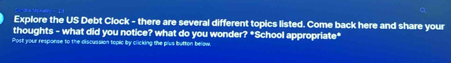 Explore the US Debt Clock - there are several different topics listed. Come back here and share your 
thoughts - what did you notice? what do you wonder? *School appropriate* 
Post your response to the discussion topic by clicking the plus button below.