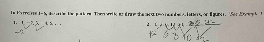 In Exercises 1-6, describe the pattern. Then write or draw the next two numbers, letters, or figures. (See Example 1. 
1. 1, -2, 3, -4, 5,... 2. 0, 2, 6, 12, 20, .
-2