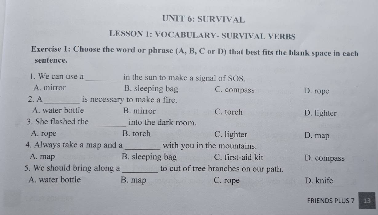 SURVIVAL
LESSON 1: VOCABULARY- SURVIVAL VERBS
Exercise 1: Choose the word or phrase (A, B, C or D) that best fits the blank space in each
sentence.
1. We can use a _in the sun to make a signal of SOS.
A. mirror B. sleeping bag C. compass D. rope
2. A _is necessary to make a fire.
A. water bottle B. mirror C. torch D. lighter
3. She flashed the_ into the dark room.
A. rope B. torch C. lighter D. map
4. Always take a map and a_ with you in the mountains.
A. map B. sleeping bag C. first-aid kit D. compass
5. We should bring along a_ to cut of tree branches on our path.
A. water bottle B. map C. rope D. knife
FRIENDS PLUS 7 13