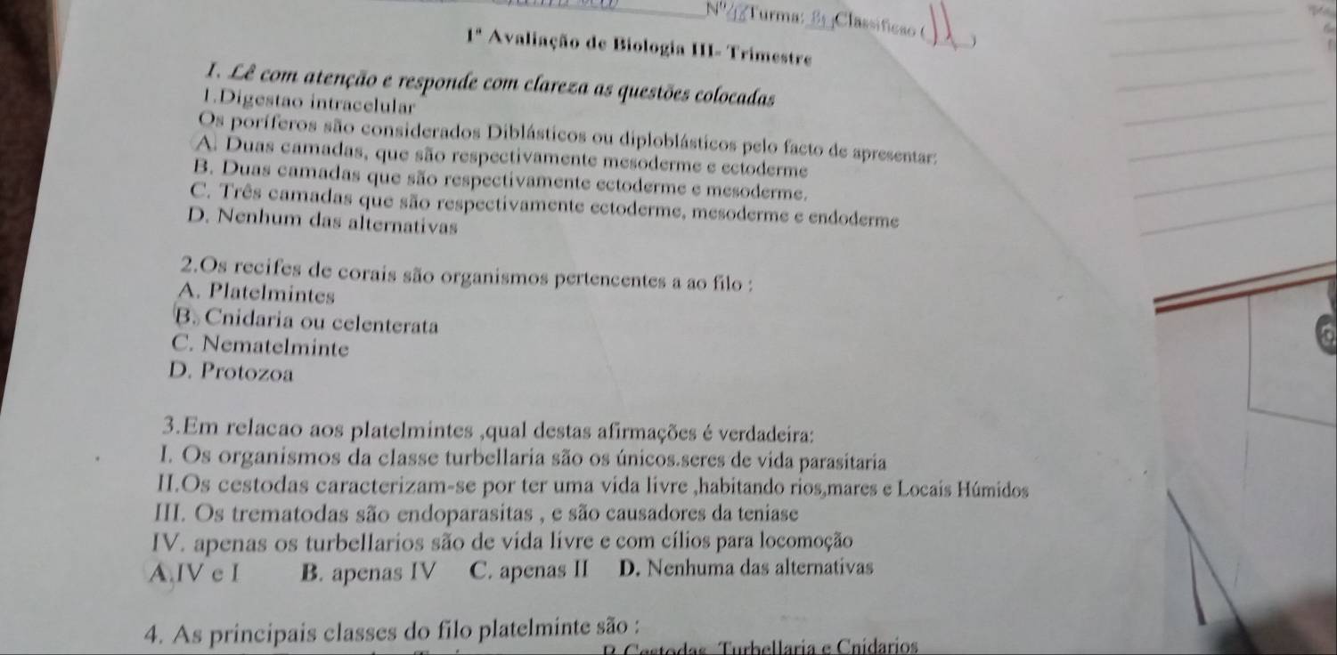 Turma: 3 Classificão (
_
1° a Avaliação de Biologia III- Trimestre
1. Lê com atenção e responde com clareza as questões colocadas
1.Digestao intracelular
Os poríferos são considerados Diblásticos ou diploblásticos pelo facto de apresentar:
A. Duas camadas, que são respectivamente mesoderme e ectoderme
B. Duas camadas que são respectivamente ectoderme e mesoderme.
C. Três camadas que são respectivamente ectoderme, mesoderme e endoderme
D. Nenhum das alternativas
2.Os recifes de corais são organismos pertencentes a ao filo :
A. Platelmintes
B. Cnidaria ou celenterata
C. Nematelminte
D. Protozoa
3.Em relacao aos platelmintes ,qual destas afirmações é verdadeira:
I. Os organismos da classe turbellaria são os únicos.seres de vida parasitaria
II.Os cestodas caracterizam-se por ter uma vida livre ,habitando rios,mares e Locais Húmidos
III. Os trematodas são endoparasitas , e são causadores da teniase
IV. apenas os turbellarios são de vida lívre e com cílios para locomoção
A.IV e I B. apenas IV C. apenas II D. Nenhuma das alternativas
4. As principais classes do filo platelminte são :
das Turbellaria e Cnidarios