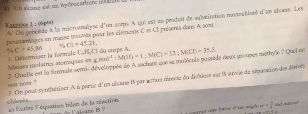 Un alcane est un hydrocarbure insatule 
A/ On procède à la microanalyse d’un corps A qui est un produit de substitution monochloré d´un alcane. Les 
Exercice 3 : (6pts) 
pourcentages en masse trouvés pour les éléments C et Cl présents dans A sont :
% C=45,86; % CI=45,21. g.mol^(-1) : M(H)=1; M(C)=12; M(Cl)=35,5. 
1. Déterminer la formule C₂HyCl du corps A. 
2. Quelle est la formule semi- développée de A sachant que sa molécule possède deux groupes méthyle ? Quel est 
Masses molaires atomiques en 
3. On peut synthétiser A à partir d’un alcane B par action directe du dichlore sur B suivie de séparation des dérivés 
son nom ? 
chlorés. 
a) Ecrire l'équation bilan de la réaction. 
m de l’alcane B ? 
ourner une barre d un angle alpha = π /3  rad autour
At=2.5s