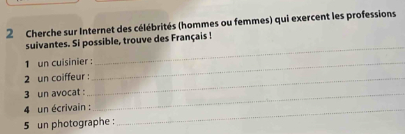 Cherche sur Internet des célébrités (hommes ou femmes) qui exercent les professions 
_ 
suivantes. Si possible, trouve des Français ! 
1 un cuisinier :_ 
2 un coiffeur :_ 
3 un avocat :_ 
4 un écrivain :_ 
5 un photographe :