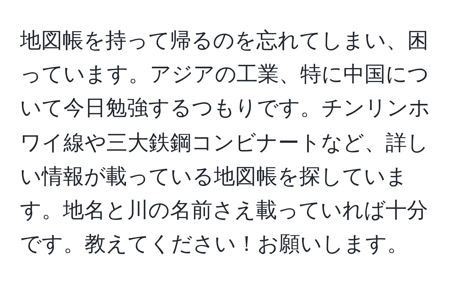 地図帳を持って帰るのを忘れてしまい、困っています。アジアの工業、特に中国について今日勉強するつもりです。チンリンホワイ線や三大鉄鋼コンビナートなど、詳しい情報が載っている地図帳を探しています。地名と川の名前さえ載っていれば十分です。教えてください！お願いします。