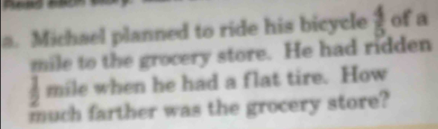 Michael planned to ride his bicycle  4/5  of a
mile to the grocery store. He had ridden
mile when he had a flat tire. How 
much farther was the grocery store?