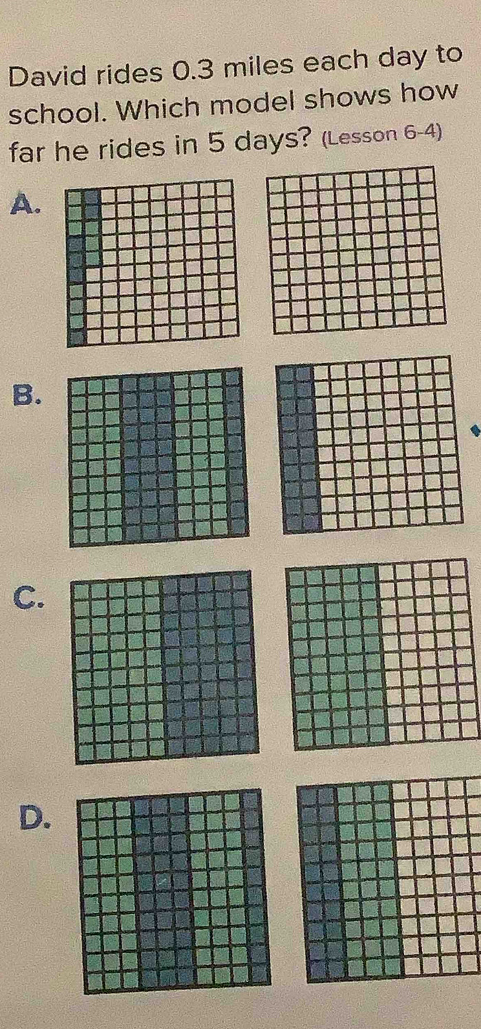 David rides 0.3 miles each day to 
school. Which model shows how 
far he rides in 5 days? (Lesson 6-4) 
A. 
B. 
C. 
D.