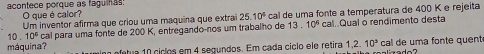 acontece porque as faguinas! O que é calor? 
Um inventor afirma que criou uma maquina que extrai 25.10^4 cal de uma fonte a temperatura de 400 K e rejeita
10 . 10^6 cal para uma fonte de 200 K, entregando-nos um trabalho de 13. 10^6 cal..Qual ò rendimento desta 
máquina? min ofetua 10 ciclos em 4 segundos. Em cada ciclo ele retira 1,2. 10^3 cal de uma fonte quent