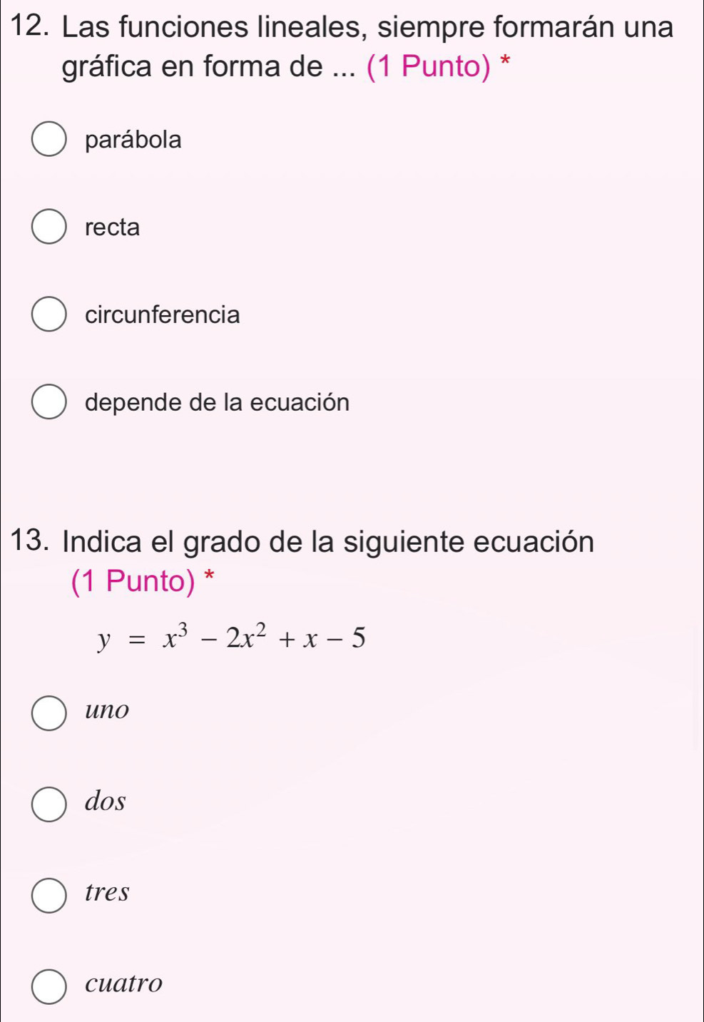 Las funciones lineales, siempre formarán una
gráfica en forma de ... (1 Punto) *
parábola
recta
circunferencia
depende de la ecuación
13. Indica el grado de la siguiente ecuación
(1 Punto) *
y=x^3-2x^2+x-5
uno
dos
tres
cuatro