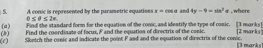 A conic is represented by the parametric equations x=cos alpha and 4y-9=sin^2alpha , where
0≤ θ ≤ 2π. 
(a) Find the standard form for the equation of the conic, and identify the type of conic. [3 marks] 
(b) Find the coordinate of focus, F and the equation of directrix of the conic. [2 marks] 
(c) Sketch the conic and indicate the point F and and the equation of directrix of the conic. 
[3 marks