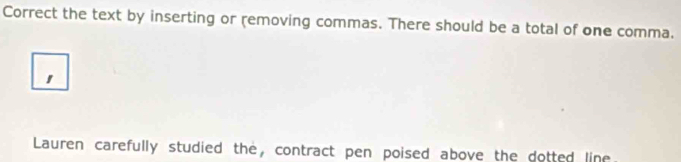 Correct the text by inserting or removing commas. There should be a total of one comma. 
Lauren carefully studied the, contract pen poised above the dotted line