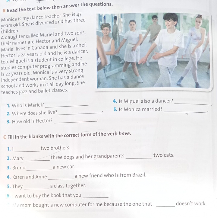 Read the text below then answer the questions. 
Monica is my dance teacher. She is 47
years old. She is divorced and has three 
children. 
A daughter called Mariel and two sons, 
their names are Hector and Miguel. 
Mariel lives in Canada and she is a chef. 
Hector is 24 years old and he is a dancer, 
too. Miguel is a student in college. He 
studies computer programming and he 
is 22 years old. Monica is a very strong, 
independent woman. She has a dance 
school and works in it all day long. She 
teaches jazz and ballet classes. 
1. Who is Mariel? _. 4. Is Miguel also a dancer?_ 
` . 
2. Where does she live? _5. Is Monica married?_ 
3. How old is Hector? _. 
C Fill in the blanks with the correct form of the verb have. 
_ 
1. | two brothers. 
2. Mary _three dogs and her grandparents_ two cats. 
3. Bruno_ a new car. 
4. Karen and Anne_ a new friend who is from Brazil. 
5. They_ a class together. 
6. I want to buy the book that you_ 
v mom bought a new computer for me because the one that I _doesn’t work.