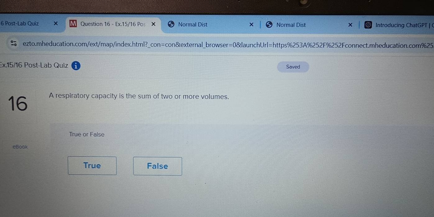Post-Lab Quiz Question 16 - Ex.15/16 Pos × Normal Dist Normal Dist Introducing ChatGPT | C
ezto.mheducation.com/ext/map/index.html?_con=con&external_browser=0&launchUrl=https%253A%252F%252Fconnect.mheducation.com%25
Ex.15/16 Post-Lab Quiz
Saved
16
A respiratory capacity is the sum of two or more volumes.
True or False
eBook
True False