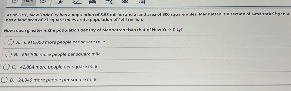 100%
As of 2016, New York City has a population of 8.55 million and a land area of 300 square miles. Manhattan is a section of New York City that
has a land area of 23 square miles and a population of 1.64 million.
How much greater is the population density of Manhattan than that of New York City?
A. 6,910,000 more people per square mile
B. 655,500 more people per square mile
C. 42,804 more people per square mile
D. 24,946 more people per square mile