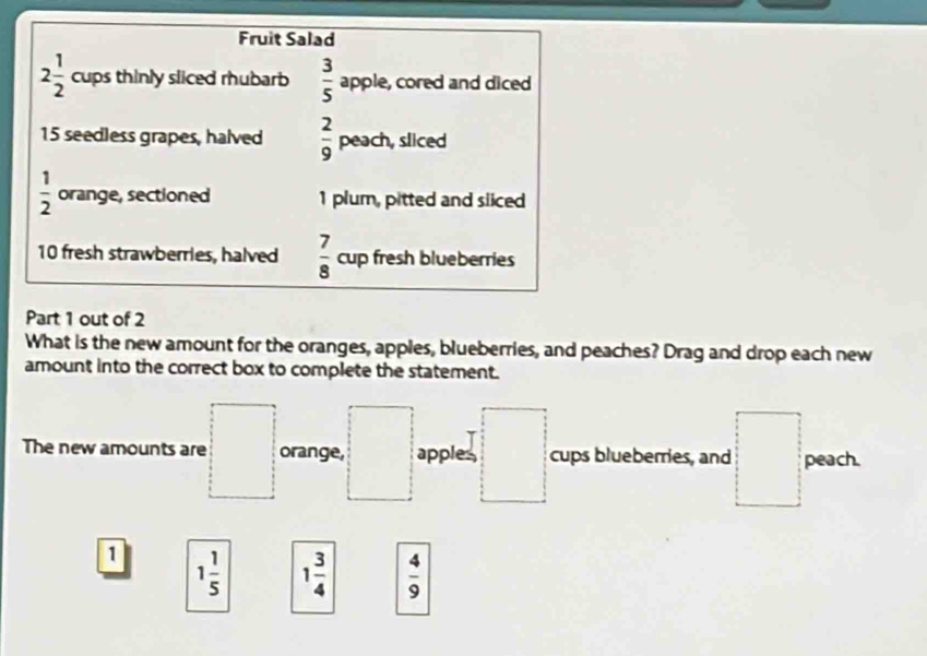 Fruit Salad
2 1/2  cups thinly sliced rhubarb  3/5  apple, cored and diced
15 seedless grapes, halved  2/9  peach, sliced
 1/2  orange, sectioned 1 plum, pitted and siiced
10 fresh strawberries, halved  7/8  c up fresh blueberries
Part 1 out of 2
What is the new amount for the oranges, apples, blueberries, and peaches? Drag and drop each new
amount into the correct box to complete the statement.
The new amounts are □ orange, apples □ cups blueberries, and □° peach.
□ 
1 1 1/5  1 3/4   4/9 