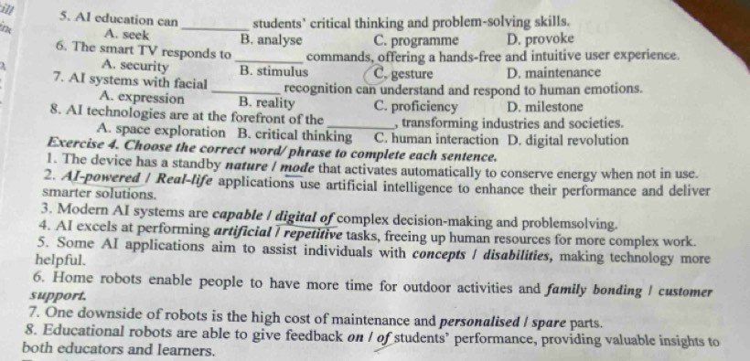 ill
5. Al education can _students’ critical thinking and problem-solving skills.
A. seek B. analyse C. programme D. provoke
6. The smart TV responds to _commands, offering a hands-free and intuitive user experience.
A. security B. stimulus C. gesture D. maintenance
7. AI systems with facial _recognition can understand and respond to human emotions.
A. expression B. reality C. proficiency D. milestone
8. AI technologies are at the forefront of the _, transforming industries and societies.
A. space exploration B. critical thinking C. human interaction D. digital revolution
Exercise 4. Choose the correct word/phrase to complete each sentence.
1. The device has a standby nature I mode that activates automatically to conserve energy when not in use.
2. AI-powered / Real-life applications use artificial intelligence to enhance their performance and deliver
smarter solutions.
3. Modern AI systems are capable / digital of complex decision-making and problemsolving.
4. AI excels at performing artificial I repetitive tasks, freeing up human resources for more complex work.
5. Some AI applications aim to assist individuals with concepts / disabilities, making technology more
helpful.
6. Home robots enable people to have more time for outdoor activities and family bonding I customer
support.
7. One downside of robots is the high cost of maintenance and personalised I spare parts.
8. Educational robots are able to give feedback on I of students’ performance, providing valuable insights to
both educators and learners.