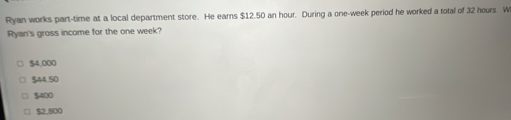 Ryan works part-time at a local department store. He earns $12.50 an hour. During a one-week period he worked a total of 32 hours. W
Ryan's gross income for the one week?
$4,000
$44.50
$400
$2.800