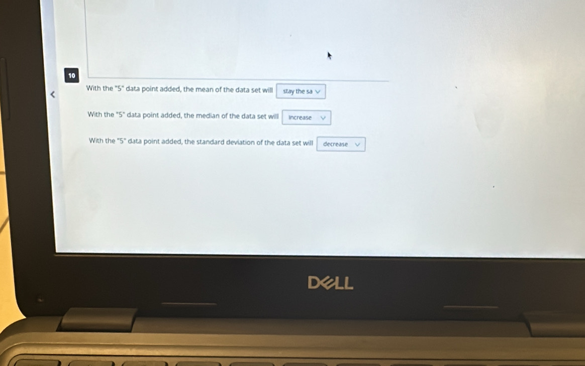 With the "5" data point added, the mean of the data set will stay the sa √ 
With the "5" data point added, the median of the data set will increase V 
With the "5" data point added, the standard deviation of the data set will decrease 
dell 
_